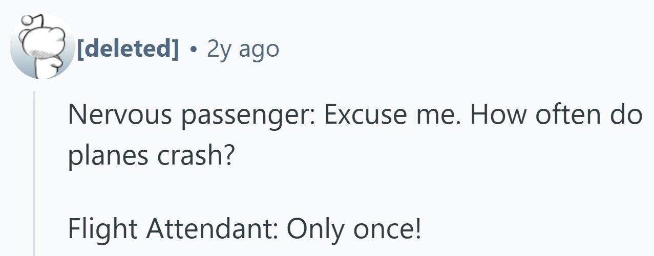 . 2y ago Nervous passenger: Excuse me. How often do planes crash? Flight Attendant: Only once!