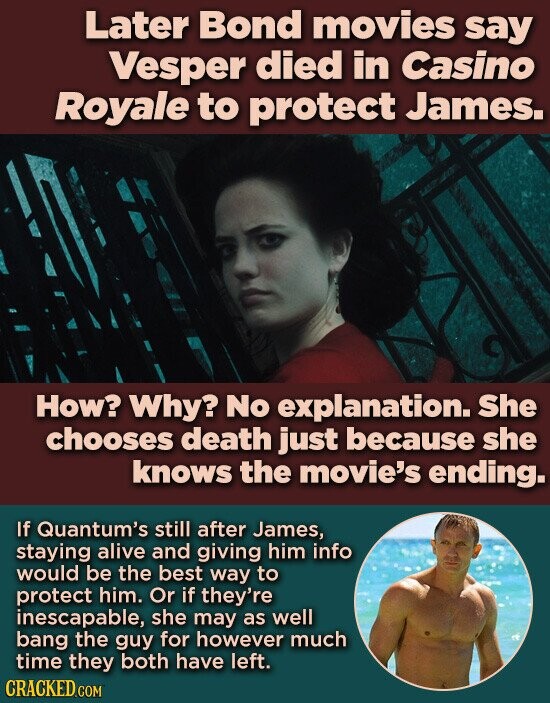 Later Bond movies say Vesper died in Casino Royale to protect James. How? Why? No explanation. She chooses death just because she knows the movie's ending. If Quantum's still after James, staying alive and giving him info would be the best way to protect him. Or if they're inescapable, she may as well bang the guy for however much time they both have left. CRACKED.COM