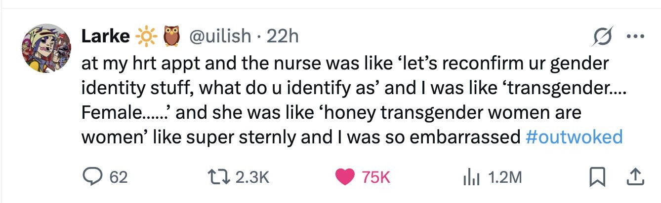 Larke @uilish. 22h ... at my hrt appt and the nurse was like 'let's reconfirm ur gender identity stuff, what do u identify as' and I was like 'transgender.... Female......' and she was like 'honey transgender women are women' like super sternly and I was so embarrassed #outwoked 62 2.3K 75K 1.2M 