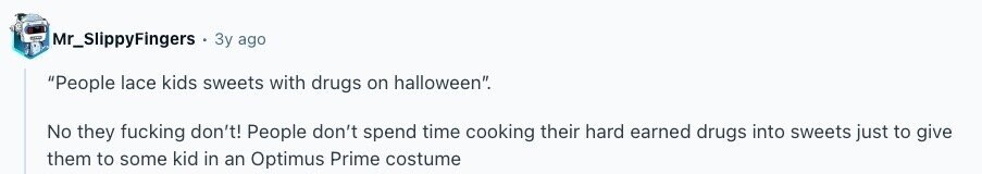 Mr_SlippyFingers Зу ago People lace kids sweets with drugs on halloween. No they fucking don't! People don't spend time cooking their hard earned drugs into sweets just to give them to some kid in an Optimus Prime costume