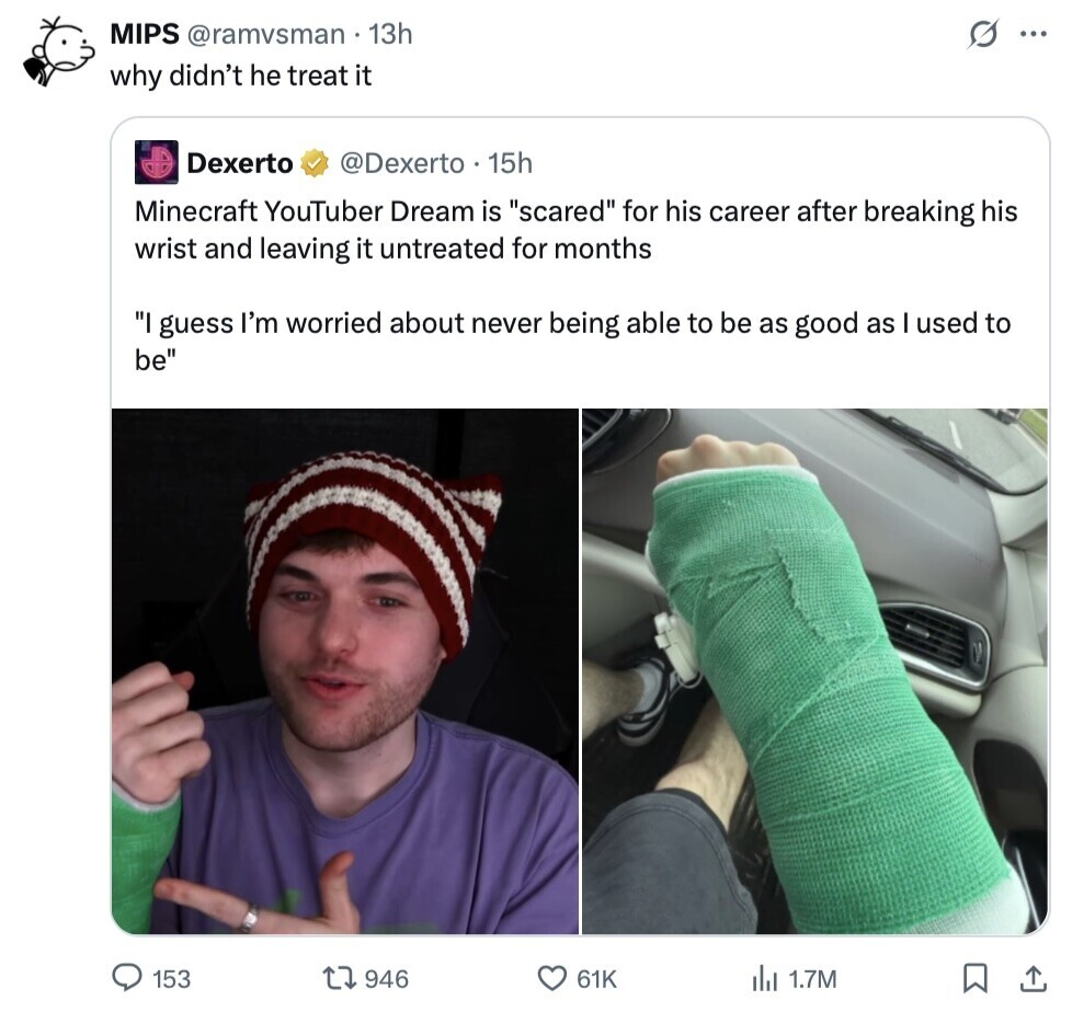 MIPS @ramvsman 13h S ... why didn't he treat it Dexerto @Dexerto 15h Minecraft YouTuber Dream is scared for his career after breaking his wrist and leaving it untreated for months I guess I'm worried about never being able to be as good as I used to be 153 946 61K del 1.7M