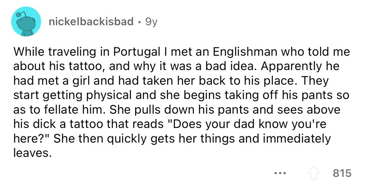nickelbackisbad . 9y While traveling in Portugal I met an Englishman who told me about his tattoo, and why it was a bad idea. Apparently he had met a girl and had taken her back to his place. They start getting physical and she begins taking off his pants so as to fellate him. She pulls down his pants and sees above his dick a tattoo that reads Does your dad know you're here? She then quickly gets her things and immediately leaves. ... 815