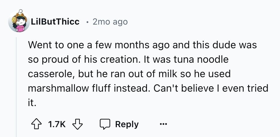 LilButThicc 2mo ago Went to one a few months ago and this dude was so proud of his creation. It was tuna noodle casserole, but he ran out of milk so he used marshmallow fluff instead. Can't believe I even tried it. 1.7K Reply ...