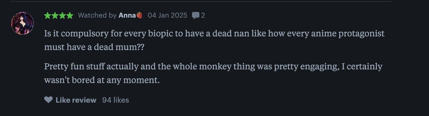 Watched by Anna 04 Jan 2025 2 Is it compulsory for every biopic to have a dead nan like how every anime protagonist must have a dead mum?? Pretty fun stuff actually and the whole monkey thing was pretty engaging, I certainly wasn't bored at any moment. Like review 94 likes