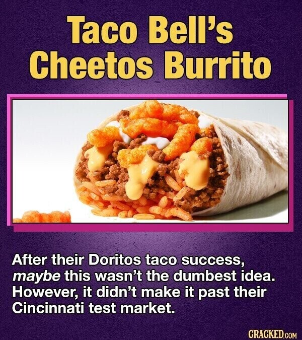 Taco Bell's Cheetos Burrito After their Doritos taco success, maybe this wasn't the dumbest idea. However, it didn't make it past their Cincinnati test market. CRACKED.COM