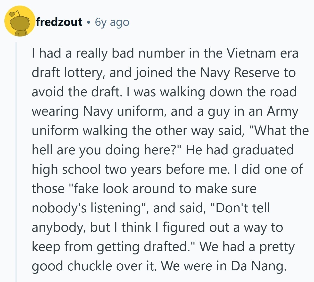 fredzout 6y ago I had a really bad number in the Vietnam era draft lottery, and joined the Navy Reserve to avoid the draft. I was walking down the road wearing Navy uniform, and a guy in an Army uniform walking the other way said, What the hell are you doing here? Не had graduated high school two years before me. I did one of those fake look around to make sure nobody's listening, and said, Don't tell anybody, but I think I figured out a way to keep from getting drafted. We had a pretty good chuckle over it.