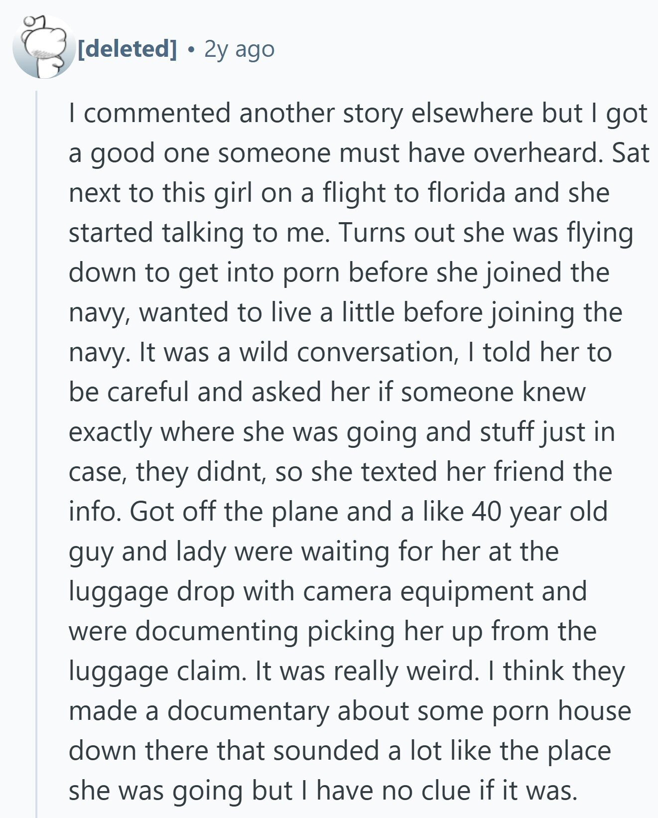 2y ago I commented another story elsewhere but I got a good one someone must have overheard. Sat next to this girl on a flight to florida and she started talking to me. Turns out she was flying down to get into porn before she joined the navy, wanted to live a little before joining the navy. It was a wild conversation, I told her to be careful and asked her if someone knew exactly where she was going and stuff just in case, they didnt, so she texted her friend the info. Got off the plane and a