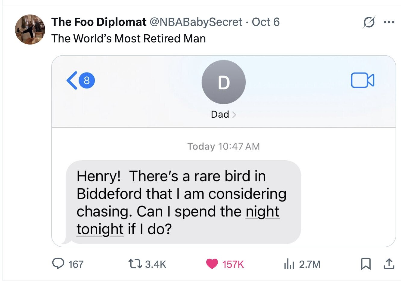 The Foo Diplomat @NBABabySecret • Oct 6 ... The World's Most Retired Man 8 D Dad Today 10:47 AM Henry! There's a rare bird in Biddeford that I am considering chasing. Can I spend the night tonight if I do? 167 3.4K 157K del 2.7M 