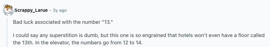 Scrappy_Larue Зу ago Bad luck associated with the number 13. I could say any superstition is dumb, but this one is so engrained that hotels won't even have a floor called the 13th. In the elevator, the numbers go from 12 to 14.