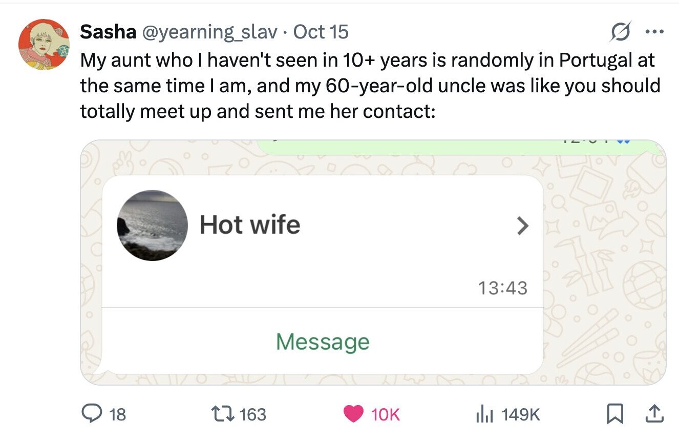 Sasha @yearning_slav Oct 15 ... My aunt who I haven't seen in 10+ years is randomly in Portugal at the same time I am, and my 60-year-old uncle was like you should totally meet up and sent me her contact: Hot wife 13:43 Message 18 163 10K del 149K 