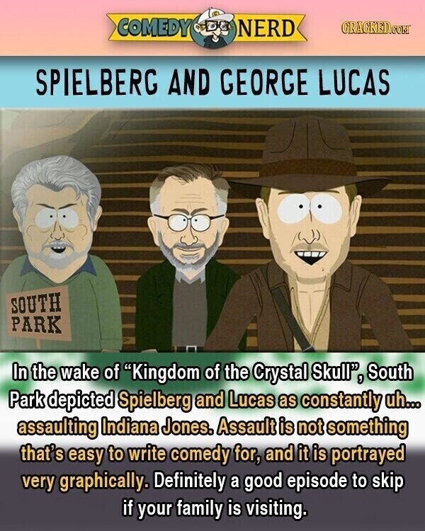 COMEDY NERD GRACKED.COM SPIELBERG AND GEORGE LUCAS SOUTH PARK In the wake of Kingdom of the Crystal Skull, South Park depicted Spielberg and Lucas as constantly uh... assaulting Indiana Jones. Assault is not something that's easy to write comedy for, and it is portrayed very graphically. Definitely a good episode to skip if your family is visiting.