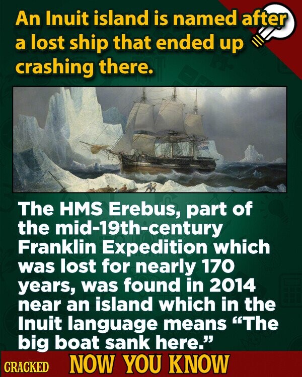 An Inuit island is named after a lost ship that ended up crashing there. The HMS Erebus, part of the mid-19th-century Franklin Expedition which was lost for nearly 170 years, was found in 2014 near an island which in the Inuit language means The big boat sank here. CRACKED NOW YOU KNOW