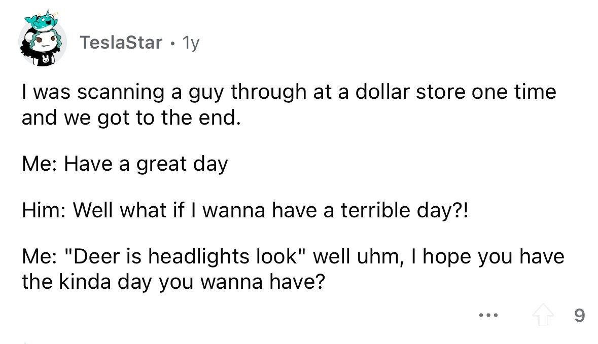 TeslaStar . 1y I was scanning a guy through at a dollar store one time and we got to the end. Me: Have a great day Him: Well what if I wanna have a terrible day?! Me: Deer is headlights look well uhm, I hope you have the kinda day you wanna have? ... 9