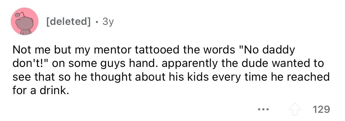 . 3y Not me but my mentor tattooed the words No daddy don't! on some guys hand. apparently the dude wanted to see that so he thought about his kids every time he reached for a drink. ... 129