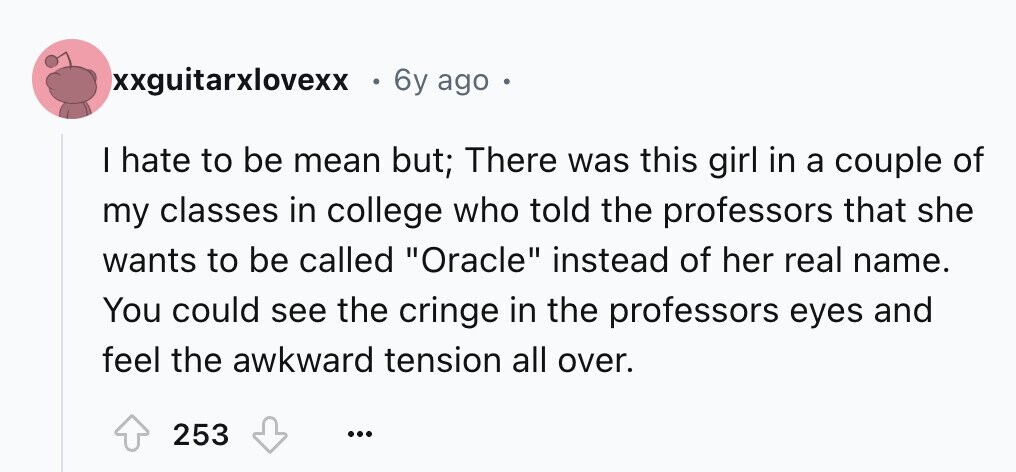 xxguitarxlovexx 6y ago . I hate to be mean but; There was this girl in a couple of my classes in college who told the professors that she wants to be called Oracle instead of her real name. You could see the cringe in the professors eyes and feel the awkward tension all over. 253 ...
