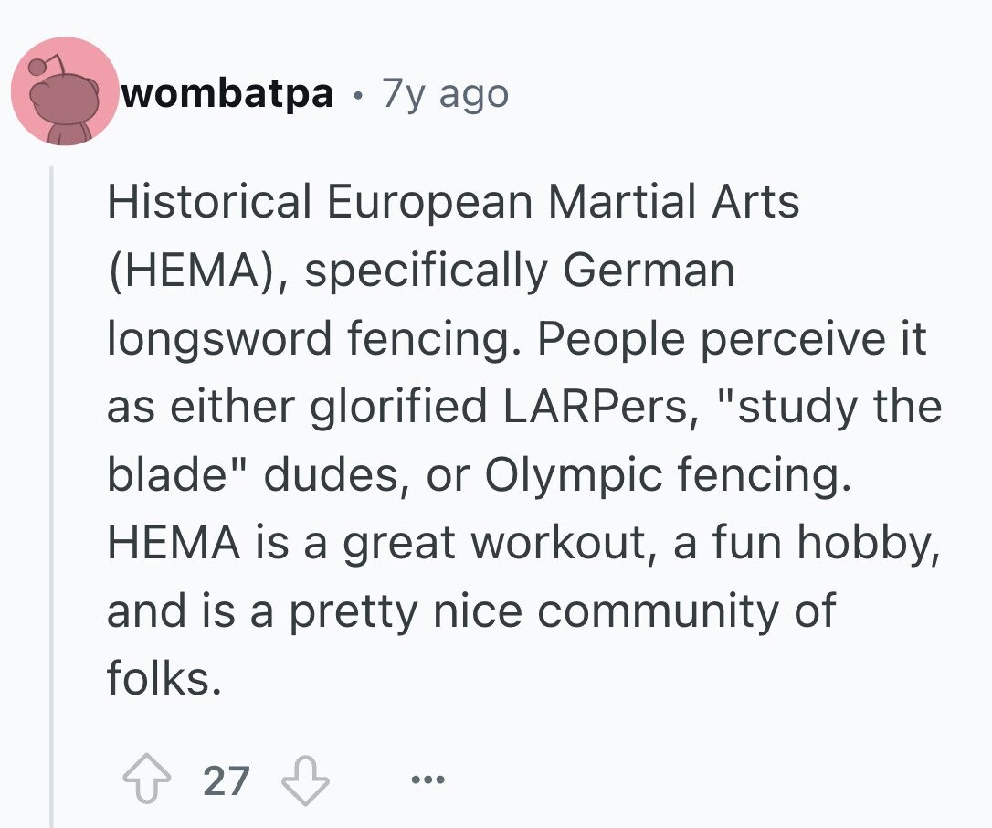 wombatpa 0 7y ago Historical European Martial Arts (НЕМА), specifically German longsword fencing. People perceive it as either glorified LARPers, study the blade dudes, or Olympic fencing. НЕМА is a great workout, a fun hobby, and is a pretty nice community of folks. 27 ...