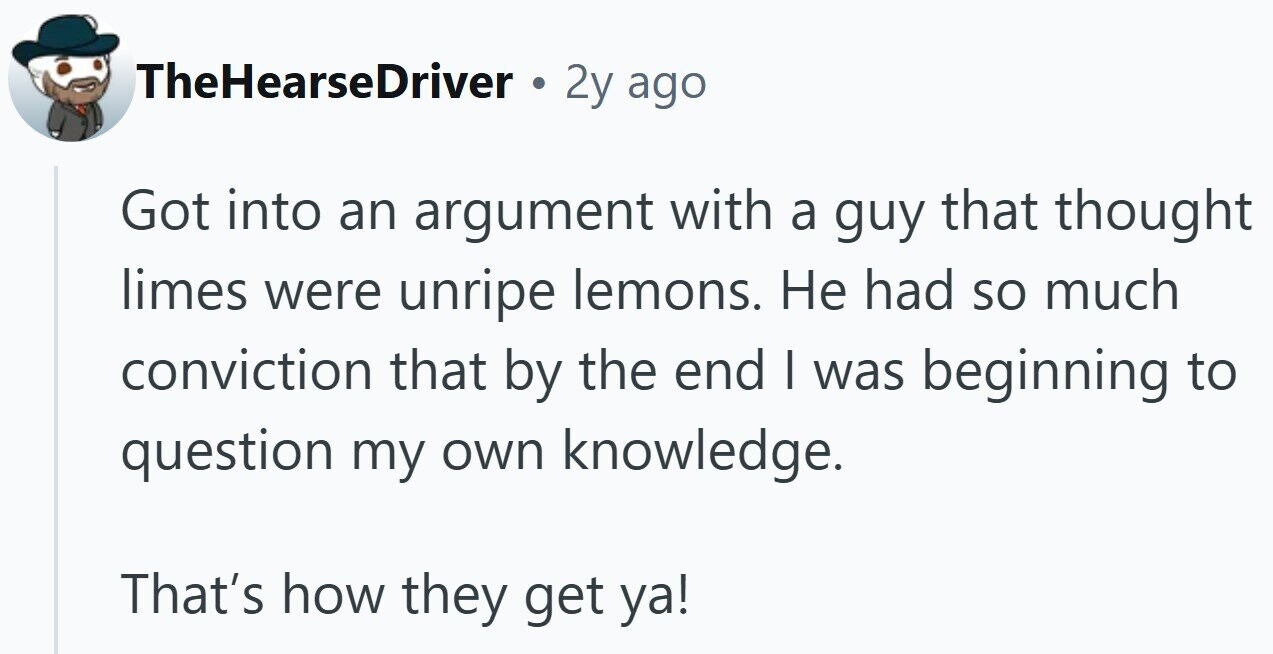 TheHearseDriver 2y ago Got into an argument with a guy that thought limes were unripe lemons. Не had so much conviction that by the end I was beginning to question my own knowledge. That's how they get ya!