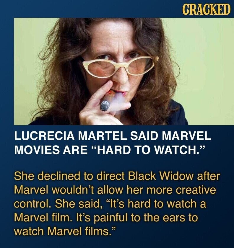 CRACKED LUCRECIA MARTEL SAID MARVEL MOVIES ARE HARD TO WATCH. She declined to direct Black Widow after Marvel wouldn't allow her more creative control. She said, It's hard to watch a Marvel film. It's painful to the ears to watch Marvel films.