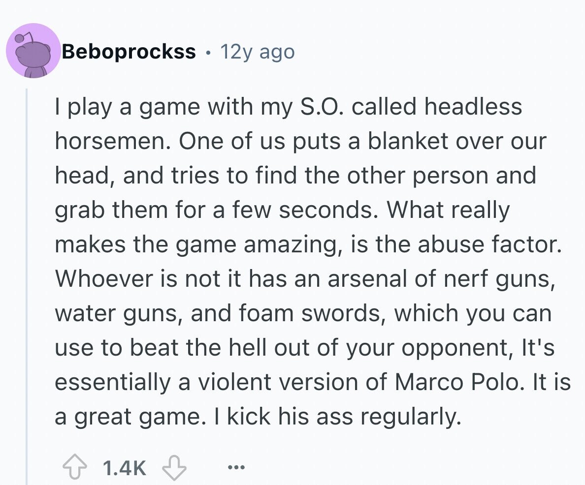Beboprockss . 12y ago I play a game with my S.O. called headless horsemen. One of us puts a blanket over our head, and tries to find the other person and grab them for a few seconds. What really makes the game amazing, is the abuse factor. Whoever is not it has an arsenal of nerf guns, water guns, and foam swords, which you can use to beat the hell out of your opponent, It's essentially a violent version of Marco Polo. It is a great game. I kick his ass regularly. 1.4K ...