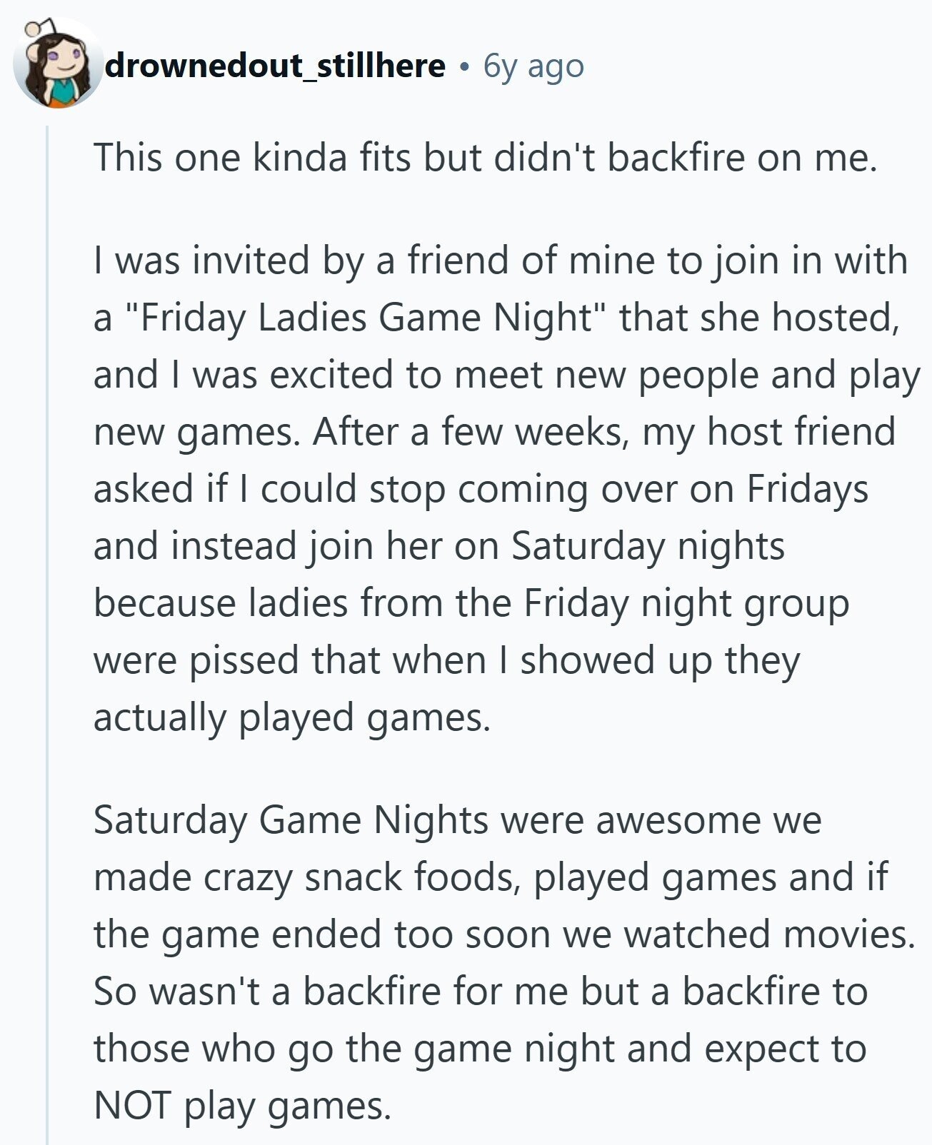 drownedout_stillhere 6y ago This one kinda fits but didn't backfire on me. I was invited by a friend of mine to join in with a Friday Ladies Game Night that she hosted, and I was excited to meet new people and play new games. After a few weeks, my host friend asked if I could stop coming over on Fridays and instead join her on Saturday nights because ladies from the Friday night group were pissed that when I showed up they actually played games. Saturday Game Nights were awesome we made crazy snack foods, played games and if the