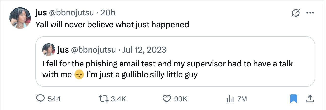 jus @bbnojutsu 20h ... Yall will never believe what just happened jus @bbnojutsu Jul 12, 2023 I fell for the phishing email test and my supervisor had to have a talk with me I'm just a gullible silly little guy 544 3.4K 93K 7M