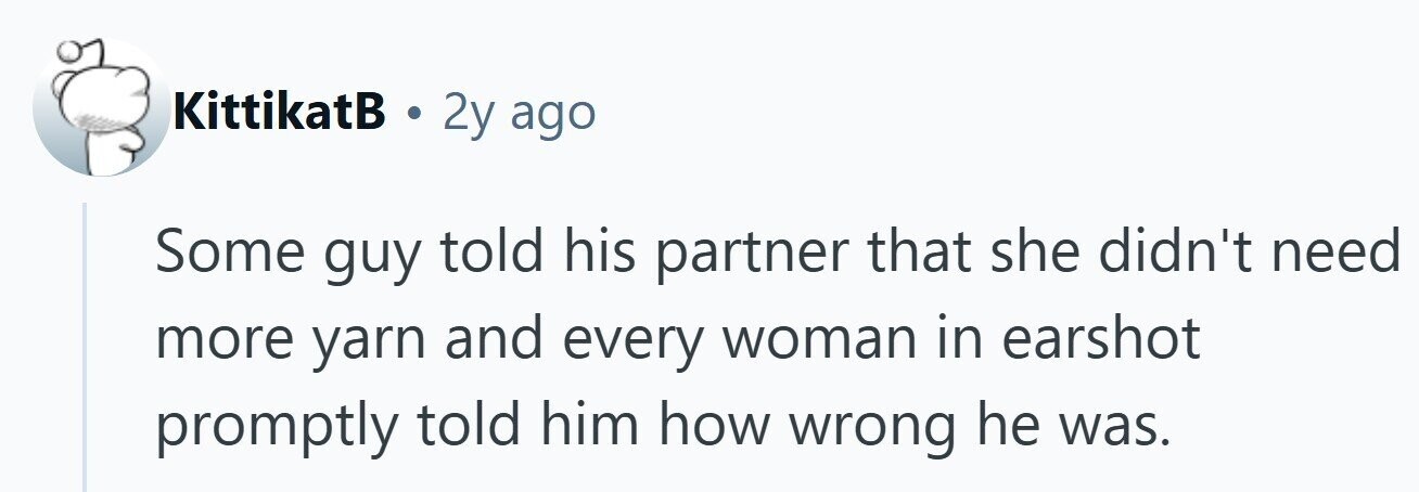 KittikatB . 2y ago Some guy told his partner that she didn't need more yarn and every woman in earshot promptly told him how wrong he was.