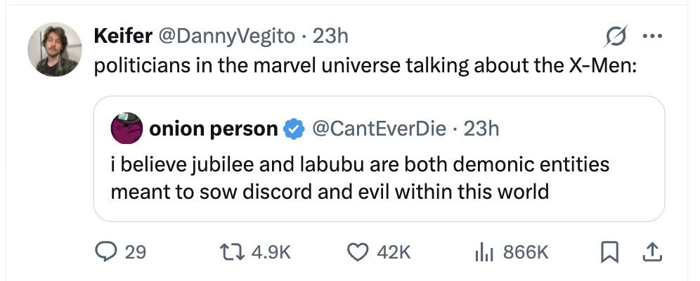 Keifer @DannyVegito 23h ... politicians in the marvel universe talking about the X-Men: onion person @CantEverDie 23h i believe jubilee and labubu are both demonic entities meant to sow discord and evil within this world 29 4.9K 42K del 866K