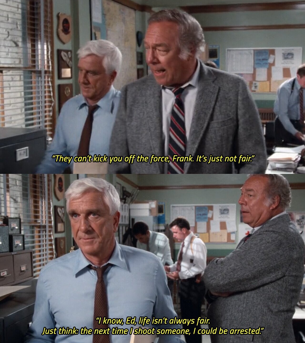 They can't kick you off the force, Frank. It's just not fair. I know, Ed, life isn't always fair. Just think: the next time I shoot someone, / could be arrested.