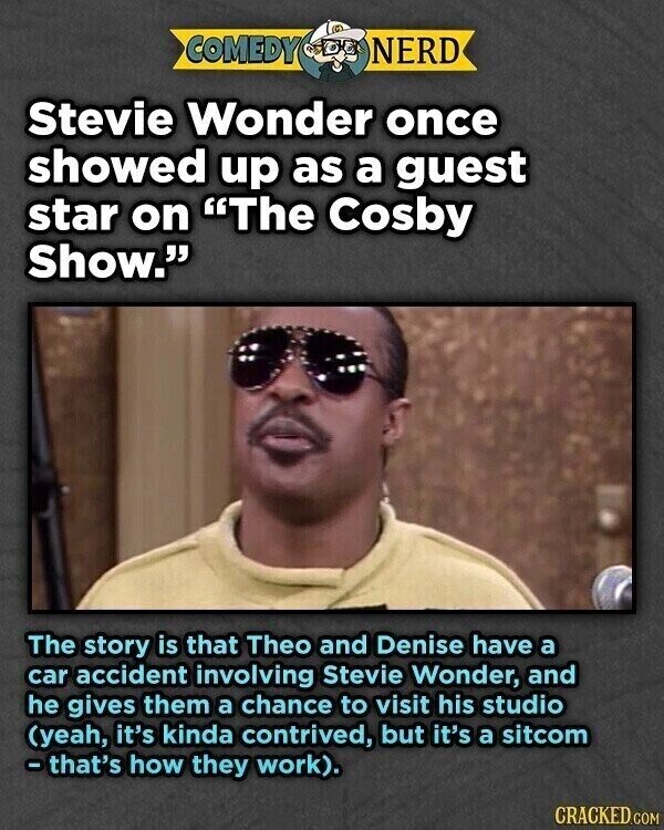 COMEDY NERD Stevie Wonder once showed up as a guest star on The Cosby Show. The story is that Theo and Denise have a car accident involving Stevie Wonder, and he gives them a chance to visit his studio (yeah, it's kinda contrived, but it's a sitcom -that's how they work). CRACKED.COM