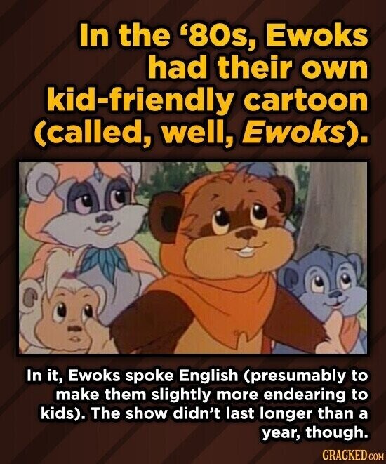 In the '80s, Ewoks had their own kid-friendly cartoon (called, well, Ewoks). In it, Ewoks spoke English (presumably to make them slightly more endearing to kids). The show didn't last longer than a year, though. CRACKED.COM