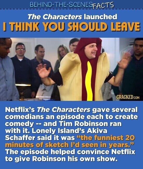 BEHIND-THE-SCENES FACTS The Characters launched I THINK YOU SHOULD LEAVE CRACKED.COM Netflix's The Characters gave several comedians an episode each to create comedy-and Tim Robinson ran with it. Lonely Island's Akiva Schaffer said it was the funniest 20 minutes of sketch I'd seen in years. The episode helped convince Netflix to give Robinson his own show.