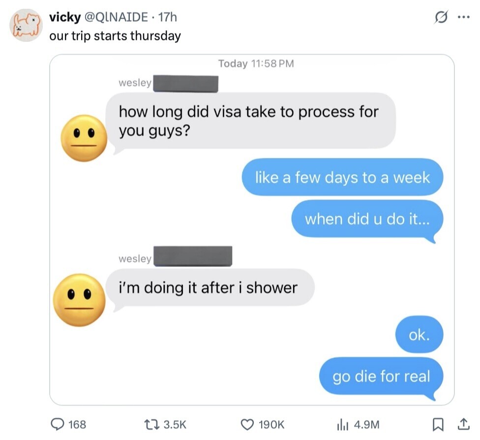 vicky @QINAIDE. 17h ... our trip starts thursday Today 11:58 PM wesley how long did visa take to process for you guys? like a few days to a week when did u do it... wesley i'm doing it after i shower ok. go die for real 168 3.5K 190K 4.9M