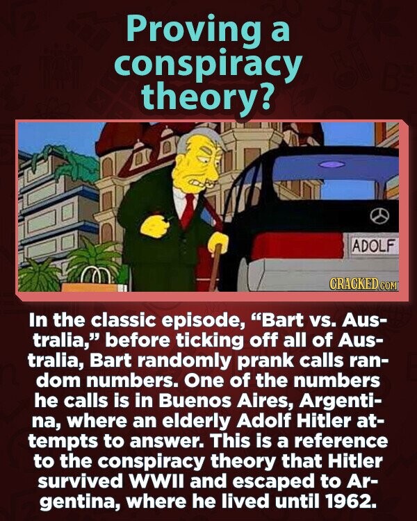 Proving a conspiracy theory? ADOLF CRACKED.COM In the classic episode, Bart vs. Aus- tralia, before ticking off all of Aus- tralia, Bart randomly prank calls ran- dom numbers. One of the numbers he calls is in Buenos Aires, Argenti- na, where an elderly Adolf Hitler at- tempts to answer. This is a reference to the conspiracy theory that Hitler survived WWII and escaped to Ar- gentina, where he lived until 1962.