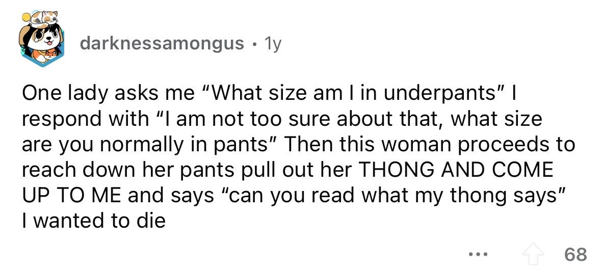 darknessamongus . . 1y One lady asks me What size am I in underpants I respond with I am not too sure about that, what size are you normally in pants Then this woman proceeds to reach down her pants pull out her THONG AND COME UP TO ME and says can you read what my thong says I wanted to die ... 68