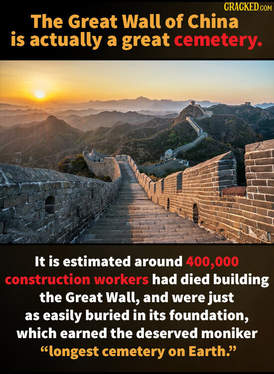 CRACKED.COM The Great Wall of China is actually a great cemetery. It is estimated around 400,000 construction workers had died building the Great Wall, and were just as easily buried in its foundation, which earned the deserved moniker longest cemetery on Earth.