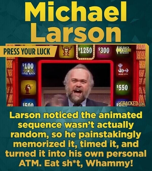 Michael Larson 00 BACK $1250 $300 PRESS YOUR LUCK TWO SPACES $100 - ONE SPIN - ETM $550 GRACKED COM $500 Larson noticed the animated sequence wasn't actually random, so he painstakingly memorized it, timed it, and turned it into his own personal ATM. Eat sh*t, Whammy!