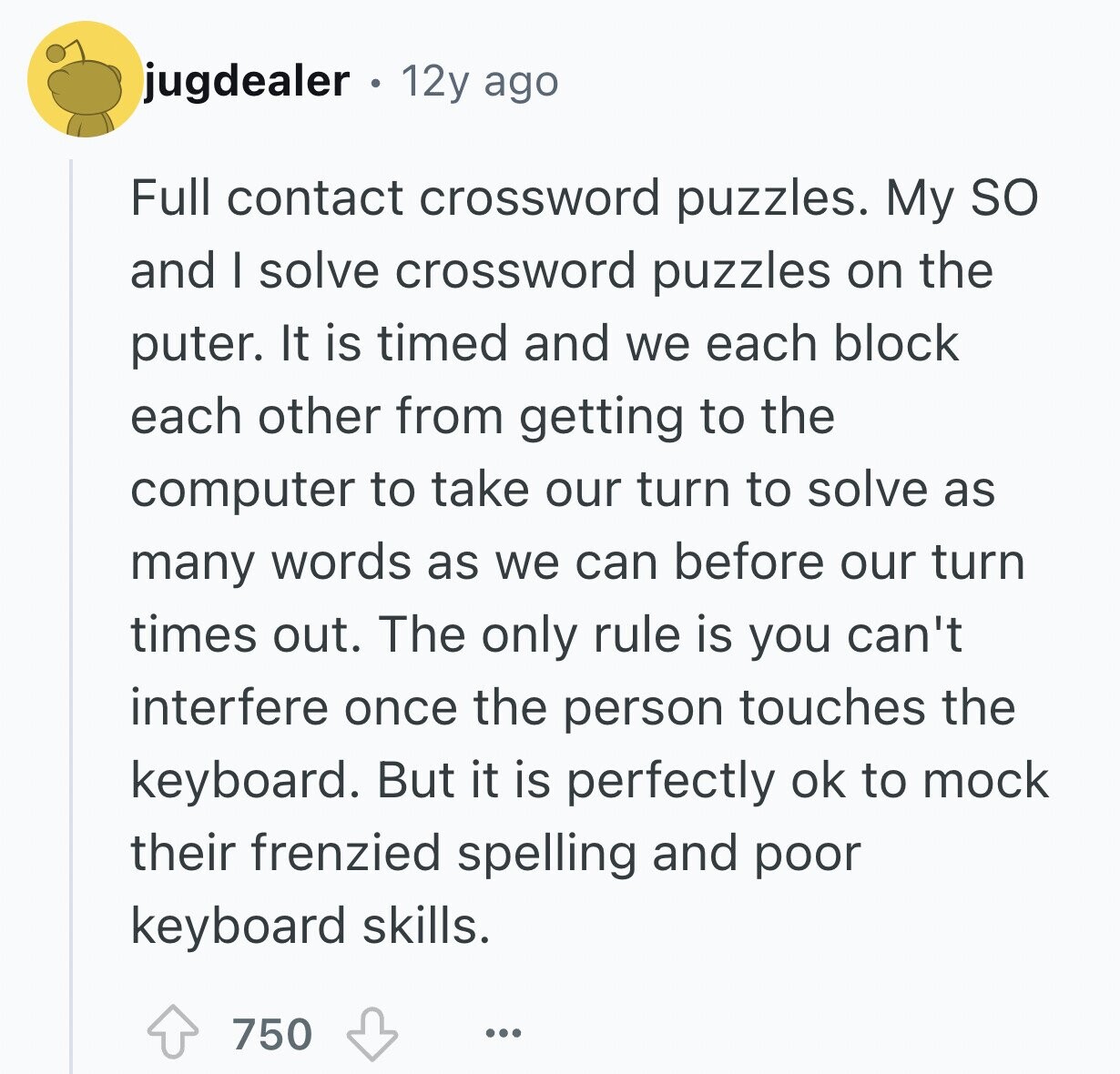jugdealer . 12y ago Full contact crossword puzzles. My so and I solve crossword puzzles on the puter. It is timed and we each block each other from getting to the computer to take our turn to solve as many words as we can before our turn times out. The only rule is you can't interfere once the person touches the keyboard. But it is perfectly ok to mock their frenzied spelling and poor keyboard skills. 750 ...