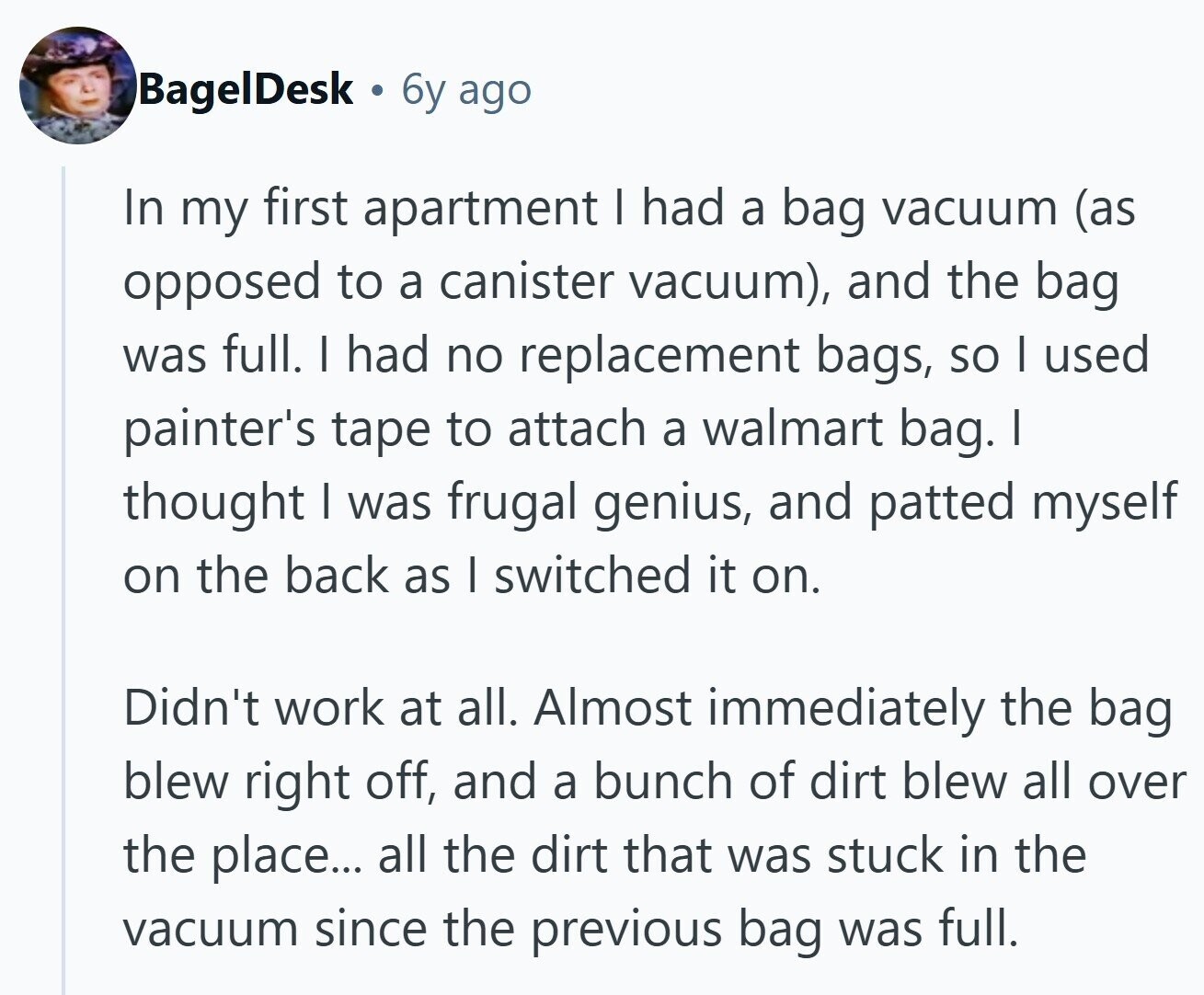 BagelDesk 6y ago In my first apartment I had a bag vacuum (as opposed to a canister vacuum), and the bag was full. I had no replacement bags, so I used painter's tape to attach a walmart bag. I thought I was frugal genius, and patted myself on the back as I switched it on. Didn't work at all. Almost immediately the bag blew right off, and a bunch of dirt blew all over the place... all the dirt that was stuck in the vacuum since the previous bag was full.