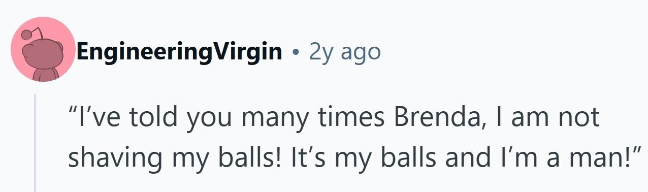 EngineeringVirgin . 2y ago I've told you many times Brenda, I am not shaving my balls! It's my balls and I'm a man!