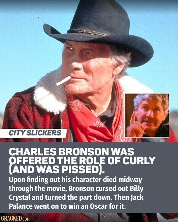 CITY SLICKERS CHARLES BRONSON WAS OFFERED THE ROLE OF CURLY (AND WAS PISSED). Upon finding out his character died midway through the movie, Bronson cursed out Billy Crystal and turned the part down. Then Jack Palance went on to win an Oscar for it. CRACKED.COM