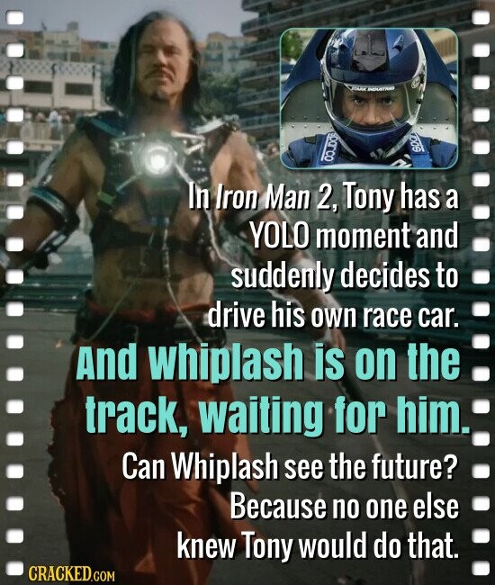 INDUSTRIA SOQ In Iron Man 2, Tony has a YOLO moment and suddenly decides to drive his own race car. And whiplash is on the track, waiting for him. Can Whiplash see the future? Because no one else knew Tony would do that. CRACKED.COM