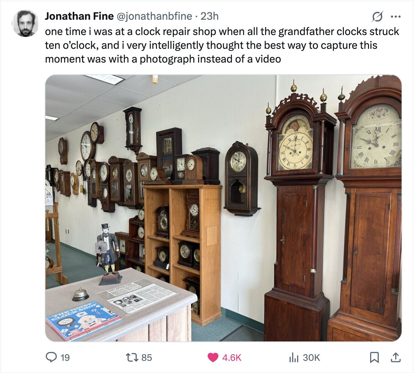 G ... Jonathan Fine @jonathanbfine . 23h one time i was at a clock repair shop when all the grandfather clocks struck ten o'clock, and i very intelligently thought the best way to capture this moment was with a photograph instead of a video / III IV 3 III to 0- CLOCK THENOIDY SHOP 19 85 4.6K 30K 