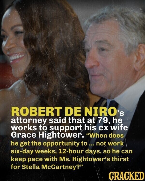 ROBERT DE NIRO's attorney said that at 79, he works to support his ex wife Grace Hightower. When does he get the opportunity to ... not work six-day weeks, 12-hour days, so he can keep pace with Ms. Hightower's thirst for Stella McCartney? CRACKED