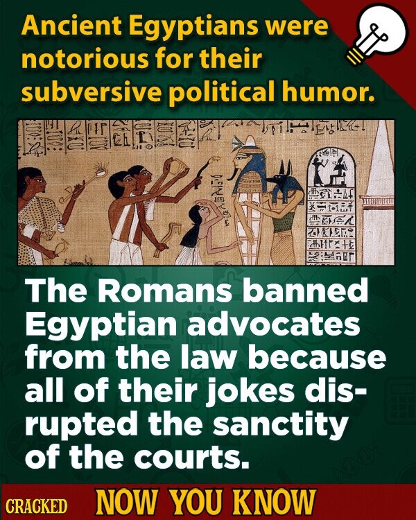 Ancient Egyptians were notorious for their subversive political humor. NATURAL The Romans banned Egyptian advocates from the law because all of their jokes dis- rupted the sanctity of the courts. CRACKED NOW YOU KNOW