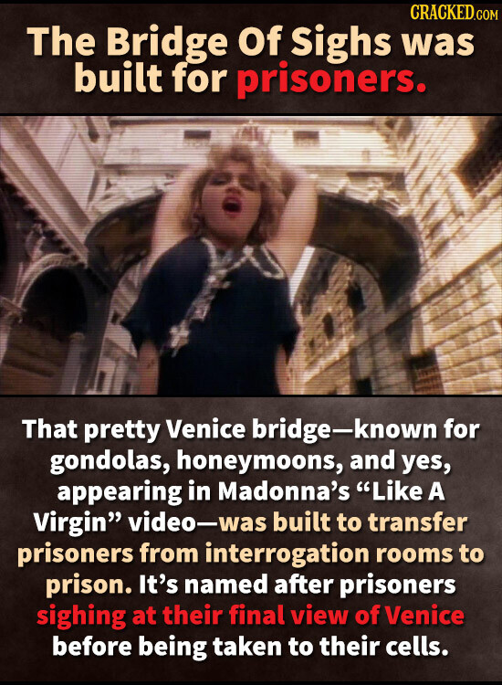 CRACKED.COM The Bridge Of Sighs was built for prisoners. That pretty Venice bridge-known for gondolas, honeymoons, and yes, appearing in Madonna's Like A Virgin video-was built to transfer prisoners from interrogation rooms to prison. It's named after prisoners sighing at their final view of Venice before being taken to their cells.