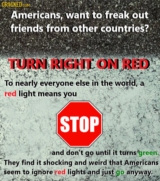 GRACKED COM Americans, want to freak out friends from other countries? TURN RIGHT ON RED To nearly everyone else in the world, a red light means you STOP and don't go until it turns green. They find it shocking and weird that Americans seem to ignore red lights and just go anyway.
