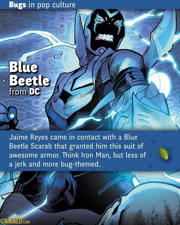 Bugs in pop culture Blue Beetle from DC Jaime Reyes came in contact with a Blue Beetle Scarab that granted him this suit of awesome armor. Think Iron Man, but less of a jerk and more bug-themed. CRACKED.COM