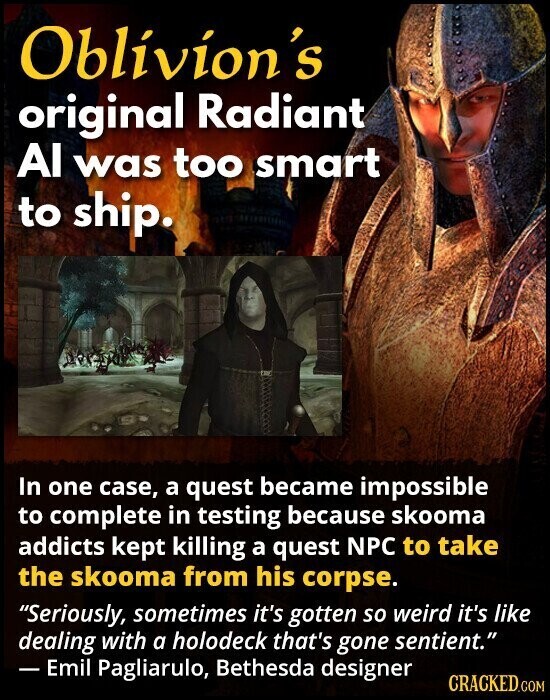 Oblivion's original Radiant Al was too smart to ship. In one case, a quest became impossible to complete in testing because skooma addicts kept killing a quest NPC to take the skooma from his corpse. Seriously, sometimes it's gotten so weird it's like dealing with a holodeck that's gone sentient. - Emil Pagliarulo, Bethesda designer CRACKED.COM