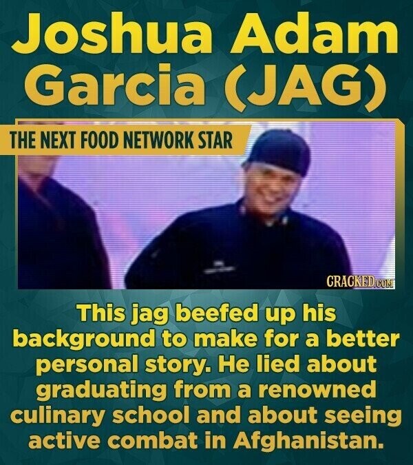 Joshua Adam Garcia (JAG) THE NEXT FOOD NETWORK STAR CRACKED.COM This jag beefed up his background to make for a better personal story. Не lied about graduating from a renowned culinary school and about seeing active combat in Afghanistan.