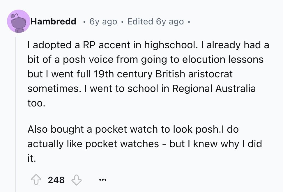 Hambredd 6y ago E Edited 6y ago I adopted a RP accent in highschool. I already had a bit of a posh voice from going to elocution lessons but I went full 19th century British aristocrat sometimes. I went to school in Regional Australia too. Also bought a pocket watch to look posh.l do actually like pocket watches - but I knew why I did it. 248 ...
